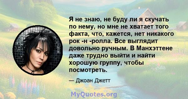 Я не знаю, не буду ли я скучать по нему, но мне не хватает того факта, что, кажется, нет никакого рок -н -ролла. Все выглядит довольно ручным. В Манхэттене даже трудно выйти и найти хорошую группу, чтобы посмотреть.