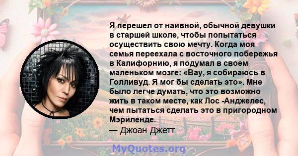 Я перешел от наивной, обычной девушки в старшей школе, чтобы попытаться осуществить свою мечту. Когда моя семья переехала с восточного побережья в Калифорнию, я подумал в своем маленьком мозге: «Вау, я собираюсь в