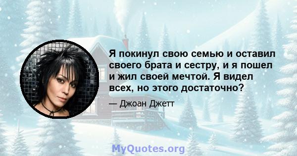 Я покинул свою семью и оставил своего брата и сестру, и я пошел и жил своей мечтой. Я видел всех, но этого достаточно?