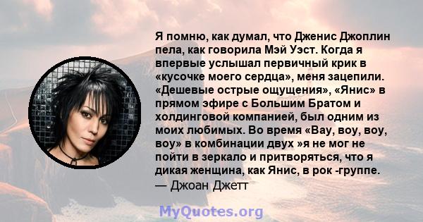 Я помню, как думал, что Дженис Джоплин пела, как говорила Мэй Уэст. Когда я впервые услышал первичный крик в «кусочке моего сердца», меня зацепили. «Дешевые острые ощущения», «Янис» в прямом эфире с Большим Братом и