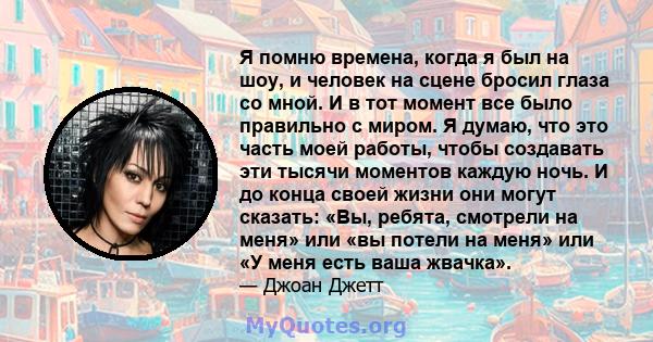 Я помню времена, когда я был на шоу, и человек на сцене бросил глаза со мной. И в тот момент все было правильно с миром. Я думаю, что это часть моей работы, чтобы создавать эти тысячи моментов каждую ночь. И до конца