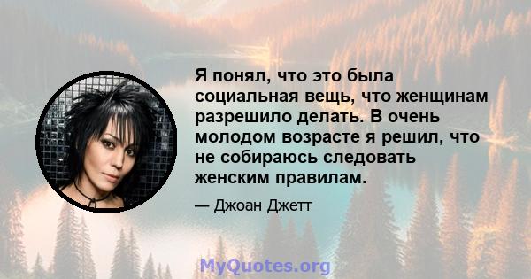 Я понял, что это была социальная вещь, что женщинам разрешило делать. В очень молодом возрасте я решил, что не собираюсь следовать женским правилам.