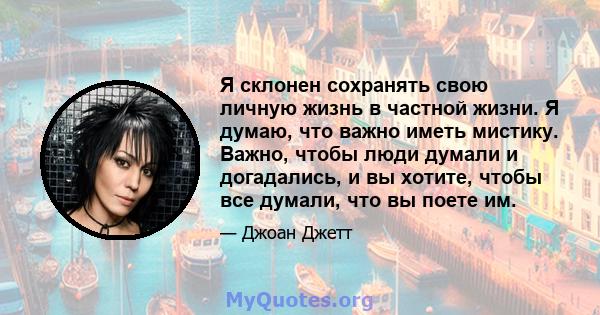 Я склонен сохранять свою личную жизнь в частной жизни. Я думаю, что важно иметь мистику. Важно, чтобы люди думали и догадались, и вы хотите, чтобы все думали, что вы поете им.