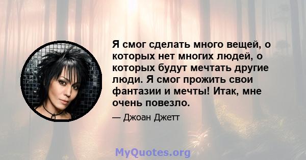 Я смог сделать много вещей, о которых нет многих людей, о которых будут мечтать другие люди. Я смог прожить свои фантазии и мечты! Итак, мне очень повезло.