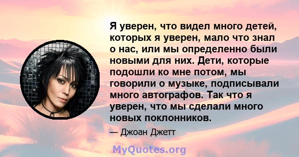 Я уверен, что видел много детей, которых я уверен, мало что знал о нас, или мы определенно были новыми для них. Дети, которые подошли ко мне потом, мы говорили о музыке, подписывали много автографов. Так что я уверен,