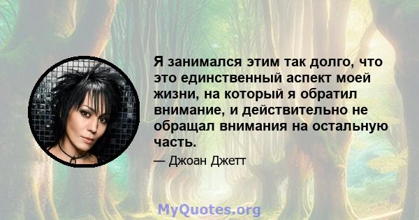 Я занимался этим так долго, что это единственный аспект моей жизни, на который я обратил внимание, и действительно не обращал внимания на остальную часть.