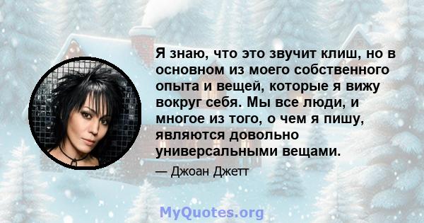 Я знаю, что это звучит клиш, но в основном из моего собственного опыта и вещей, которые я вижу вокруг себя. Мы все люди, и многое из того, о чем я пишу, являются довольно универсальными вещами.