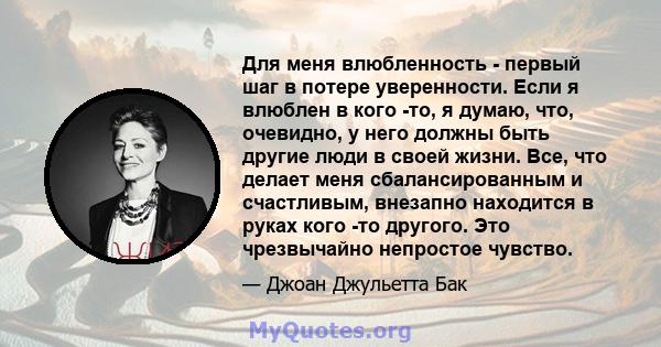 Для меня влюбленность - первый шаг в потере уверенности. Если я влюблен в кого -то, я думаю, что, очевидно, у него должны быть другие люди в своей жизни. Все, что делает меня сбалансированным и счастливым, внезапно