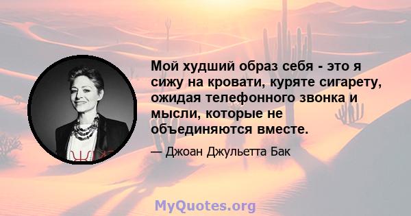 Мой худший образ себя - это я сижу на кровати, куряте сигарету, ожидая телефонного звонка и мысли, которые не объединяются вместе.