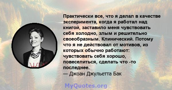 Практически все, что я делал в качестве эксперимента, когда я работал над книгой, заставило меня чувствовать себя холодно, злым и решительно своеобразным. Клинический. Потому что я не действовал от мотивов, из которых