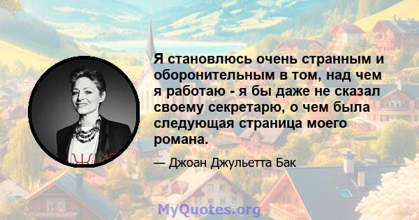 Я становлюсь очень странным и оборонительным в том, над чем я работаю - я бы даже не сказал своему секретарю, о чем была следующая страница моего романа.