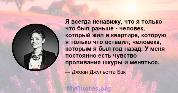 Я всегда ненавижу, что я только что был раньше - человек, который жил в квартире, которую я только что оставил, человека, которым я был год назад. У меня постоянно есть чувство проливания шкуры и меняться.