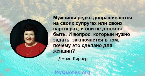 Мужчины редко допрашиваются на своих супругах или своих партнерах, и они не должны быть. И вопрос, который нужно задать, заключается в том, почему это сделано для женщин?