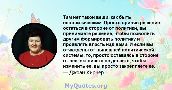 Там нет такой вещи, как быть неполитическим. Просто приняв решение остаться в стороне от политики, вы принимаете решение, чтобы позволить другим формировать политику и проявлять власть над вами. И если вы отчуждены от