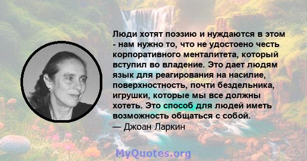 Люди хотят поэзию и нуждаются в этом - нам нужно то, что не удостоено честь корпоративного менталитета, который вступил во владение. Это дает людям язык для реагирования на насилие, поверхностность, почти бездельника,