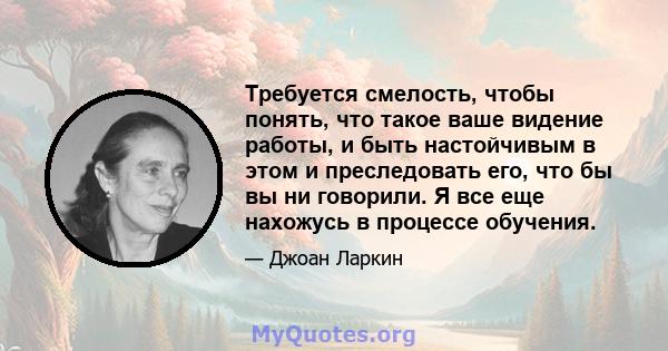 Требуется смелость, чтобы понять, что такое ваше видение работы, и быть настойчивым в этом и преследовать его, что бы вы ни говорили. Я все еще нахожусь в процессе обучения.