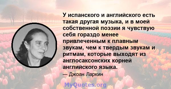 У испанского и английского есть такая другая музыка, и в моей собственной поэзии я чувствую себя гораздо менее привлеченным к плавным звукам, чем к твердым звукам и ритмам, которые выходят из англосаксонских корней