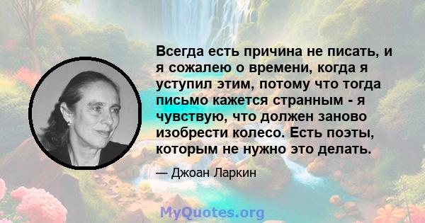 Всегда есть причина не писать, и я сожалею о времени, когда я уступил этим, потому что тогда письмо кажется странным - я чувствую, что должен заново изобрести колесо. Есть поэты, которым не нужно это делать.