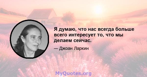 Я думаю, что нас всегда больше всего интересует то, что мы делаем сейчас.