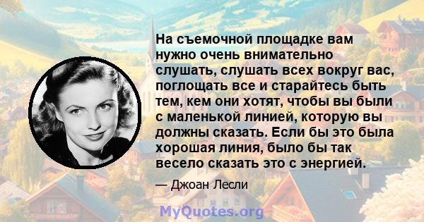 На съемочной площадке вам нужно очень внимательно слушать, слушать всех вокруг вас, поглощать все и старайтесь быть тем, кем они хотят, чтобы вы были с маленькой линией, которую вы должны сказать. Если бы это была