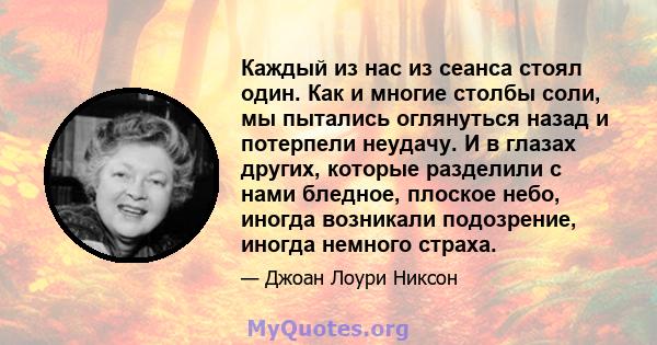 Каждый из нас из сеанса стоял один. Как и многие столбы соли, мы пытались оглянуться назад и потерпели неудачу. И в глазах других, которые разделили с нами бледное, плоское небо, иногда возникали подозрение, иногда