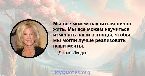 Мы все можем научиться лично жить. Мы все можем научиться изменять наши взгляды, чтобы мы могли лучше реализовать наши мечты.