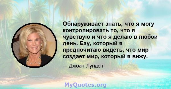 Обнаруживает знать, что я могу контролировать то, что я чувствую и что я делаю в любой день. Eay, который я предпочитаю видеть, что мир создает мир, который я вижу.