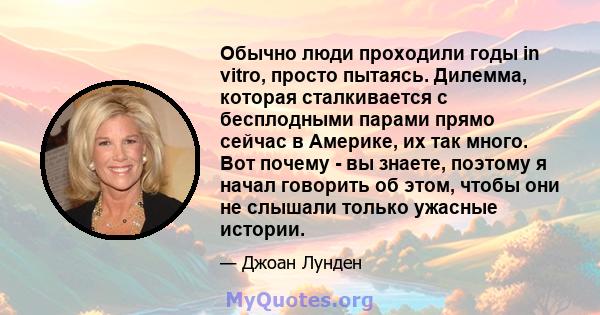 Обычно люди проходили годы in vitro, просто пытаясь. Дилемма, которая сталкивается с бесплодными парами прямо сейчас в Америке, их так много. Вот почему - вы знаете, поэтому я начал говорить об этом, чтобы они не