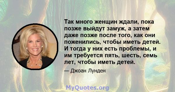 Так много женщин ждали, пока позже выйдут замуж, а затем даже позже после того, как они поженились, чтобы иметь детей. И тогда у них есть проблемы, и им требуется пять, шесть, семь лет, чтобы иметь детей.