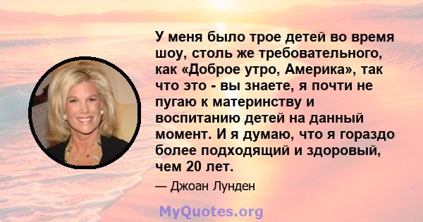 У меня было трое детей во время шоу, столь же требовательного, как «Доброе утро, Америка», так что это - вы знаете, я почти не пугаю к материнству и воспитанию детей на данный момент. И я думаю, что я гораздо более