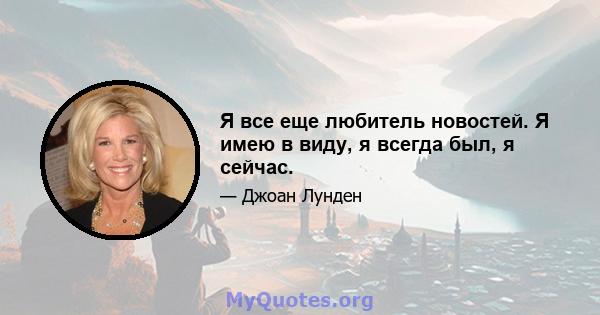 Я все еще любитель новостей. Я имею в виду, я всегда был, я сейчас.