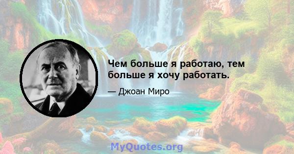 Чем больше я работаю, тем больше я хочу работать.