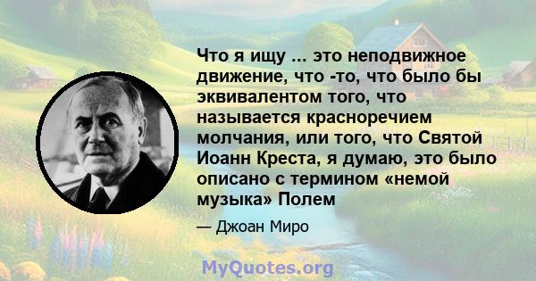 Что я ищу ... это неподвижное движение, что -то, что было бы эквивалентом того, что называется красноречием молчания, или того, что Святой Иоанн Креста, я думаю, это было описано с термином «немой музыка» Полем