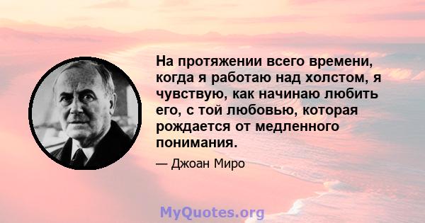 На протяжении всего времени, когда я работаю над холстом, я чувствую, как начинаю любить его, с той любовью, которая рождается от медленного понимания.