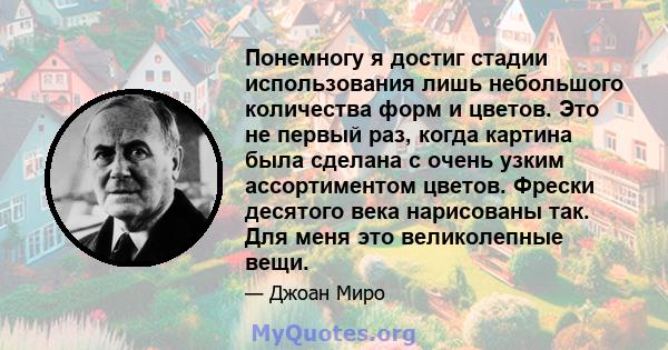 Понемногу я достиг стадии использования лишь небольшого количества форм и цветов. Это не первый раз, когда картина была сделана с очень узким ассортиментом цветов. Фрески десятого века нарисованы так. Для меня это