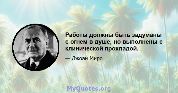 Работы должны быть задуманы с огнем в душе, но выполнены с клинической прохладой.