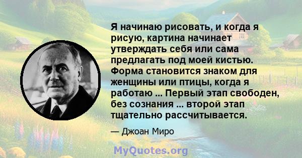 Я начинаю рисовать, и когда я рисую, картина начинает утверждать себя или сама предлагать под моей кистью. Форма становится знаком для женщины или птицы, когда я работаю ... Первый этап свободен, без сознания ... второй 