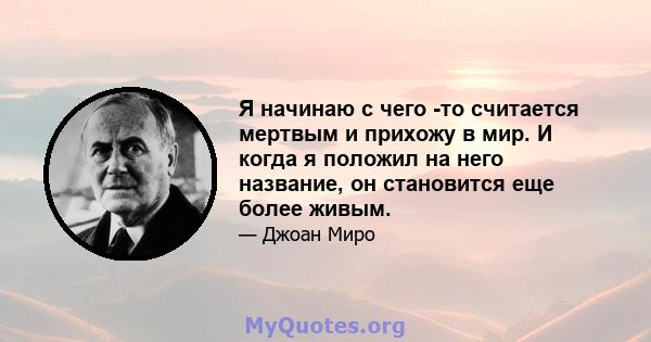 Я начинаю с чего -то считается мертвым и прихожу в мир. И когда я положил на него название, он становится еще более живым.