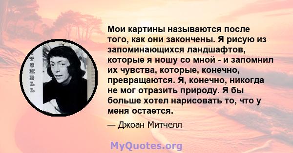 Мои картины называются после того, как они закончены. Я рисую из запоминающихся ландшафтов, которые я ношу со мной - и запомнил их чувства, которые, конечно, превращаются. Я, конечно, никогда не мог отразить природу. Я