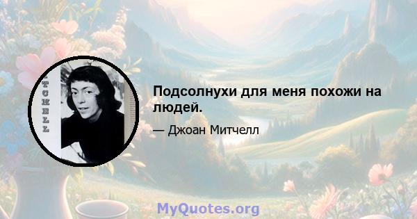 Подсолнухи для меня похожи на людей.