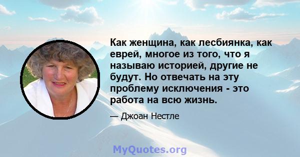 Как женщина, как лесбиянка, как еврей, многое из того, что я называю историей, другие не будут. Но отвечать на эту проблему исключения - это работа на всю жизнь.