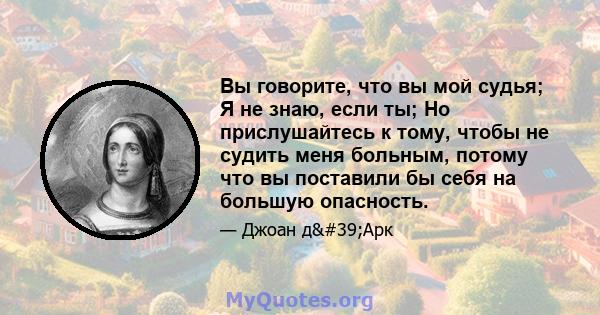 Вы говорите, что вы мой судья; Я не знаю, если ты; Но прислушайтесь к тому, чтобы не судить меня больным, потому что вы поставили бы себя на большую опасность.