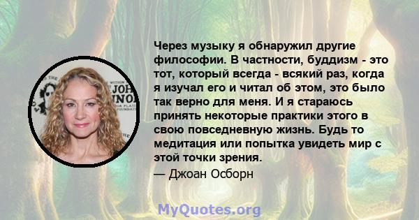 Через музыку я обнаружил другие философии. В частности, буддизм - это тот, который всегда - всякий раз, когда я изучал его и читал об этом, это было так верно для меня. И я стараюсь принять некоторые практики этого в