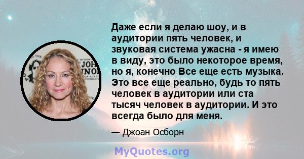 Даже если я делаю шоу, и в аудитории пять человек, и звуковая система ужасна - я имею в виду, это было некоторое время, но я, конечно Все еще есть музыка. Это все еще реально, будь то пять человек в аудитории или ста