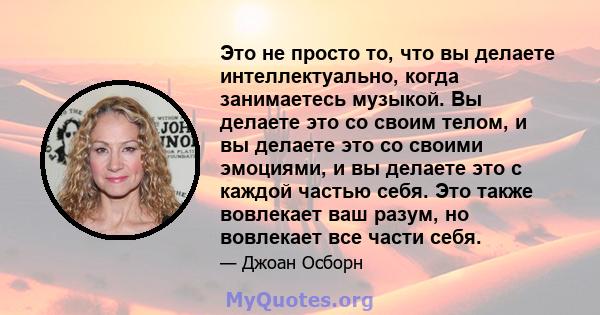 Это не просто то, что вы делаете интеллектуально, когда занимаетесь музыкой. Вы делаете это со своим телом, и вы делаете это со своими эмоциями, и вы делаете это с каждой частью себя. Это также вовлекает ваш разум, но