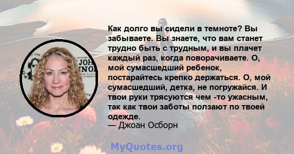 Как долго вы сидели в темноте? Вы забываете. Вы знаете, что вам станет трудно быть с трудным, и вы плачет каждый раз, когда поворачиваете. О, мой сумасшедший ребенок, постарайтесь крепко держаться. О, мой сумасшедший,