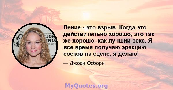 Пение - это взрыв. Когда это действительно хорошо, это так же хорошо, как лучший секс. Я все время получаю эрекцию сосков на сцене, я делаю!