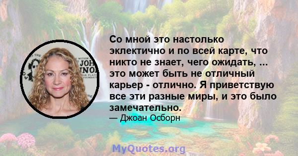 Со мной это настолько эклектично и по всей карте, что никто не знает, чего ожидать, ... это может быть не отличный карьер - отлично. Я приветствую все эти разные миры, и это было замечательно.