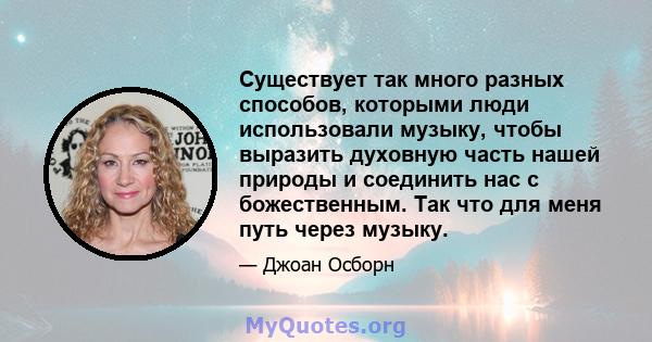 Существует так много разных способов, которыми люди использовали музыку, чтобы выразить духовную часть нашей природы и соединить нас с божественным. Так что для меня путь через музыку.