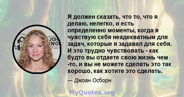 Я должен сказать, что то, что я делаю, нелегко, и есть определенно моменты, когда я чувствую себя неадекватным для задач, которые я задавал для себя. И это трудно чувствовать - как будто вы отдаете свою жизнь чем -то, и 